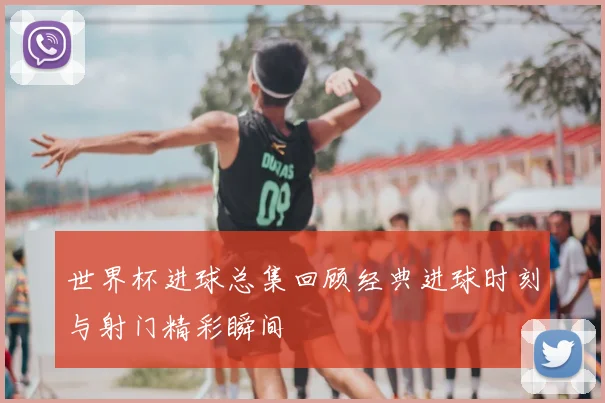 世界杯进球总集回顾经典进球时刻与射门精彩瞬间