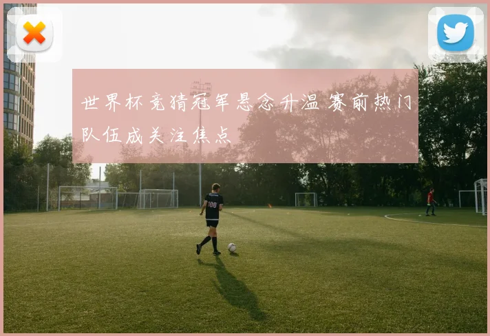 世界杯竞猜冠军悬念升温 赛前热门队伍成关注焦点