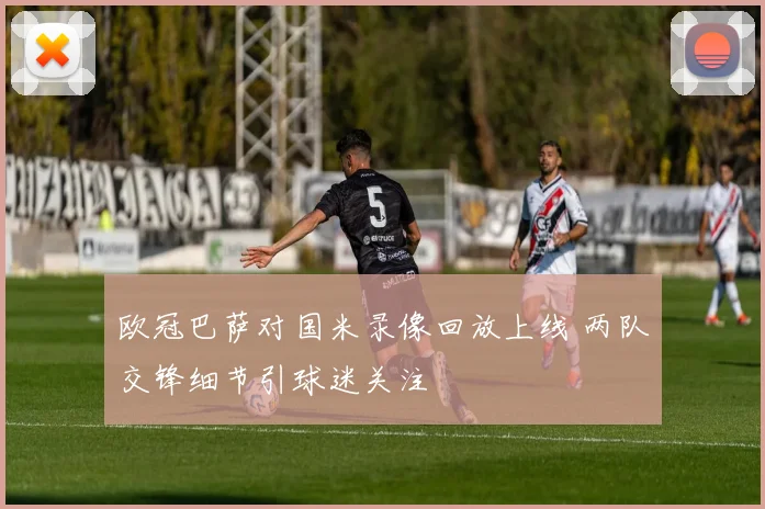 欧冠巴萨对国米录像回放上线 两队交锋细节引球迷关注