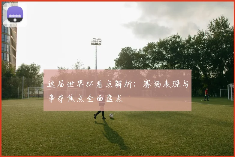这届世界杯看点解析:赛场表现与争夺焦点全面盘点