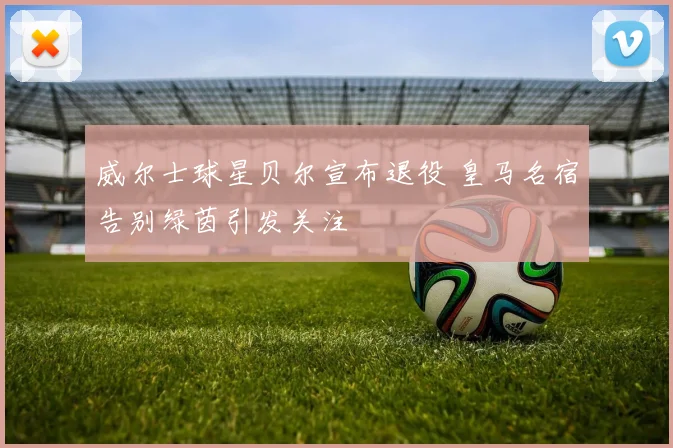 威尔士球星贝尔宣布退役 皇马名宿告别绿茵引发关注