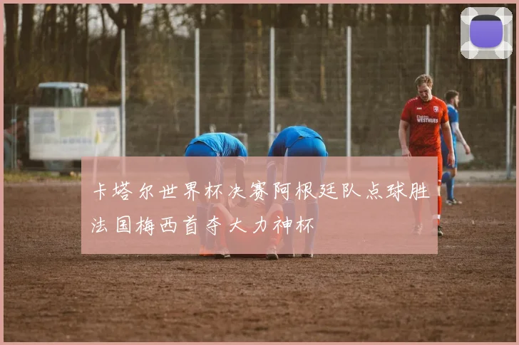 卡塔尔世界杯决赛阿根廷队点球胜法国梅西首夺大力神杯