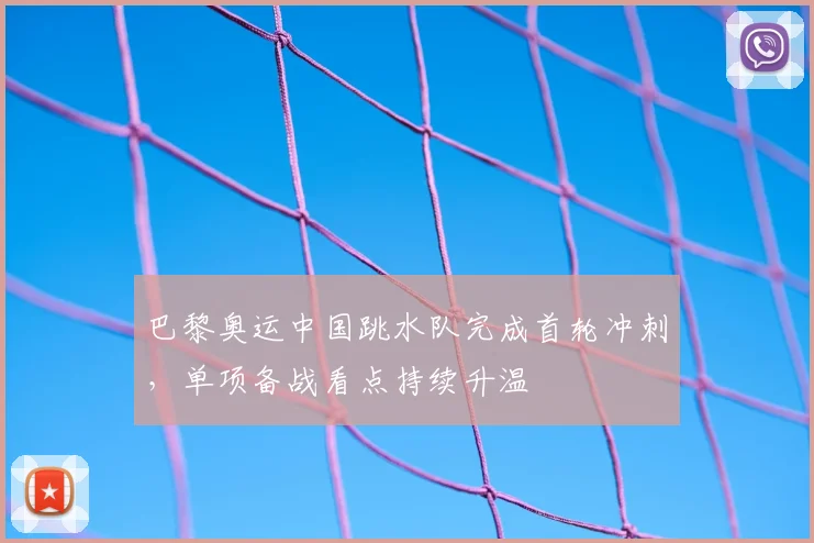 巴黎奥运中国跳水队完成首轮冲刺，单项备战看点持续升温