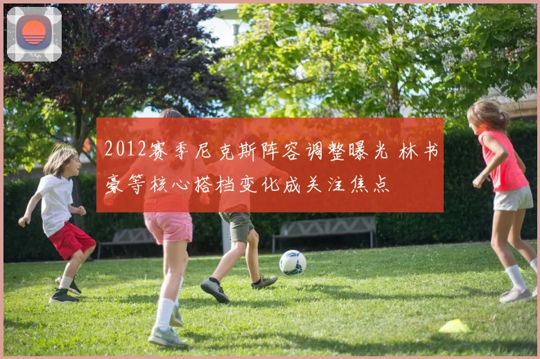 2012赛季尼克斯阵容调整曝光 林书豪等核心搭档变化成关注焦点