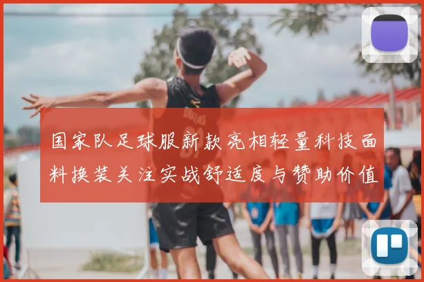 国家队足球服新款亮相轻量科技面料换装关注实战舒适度与赞助价值