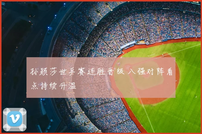 孙颖莎世乒赛连胜晋级 八强对阵看点持续升温