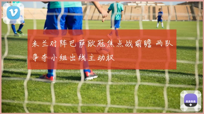 米兰对阵巴萨欧冠焦点战前瞻 两队争夺小组出线主动权