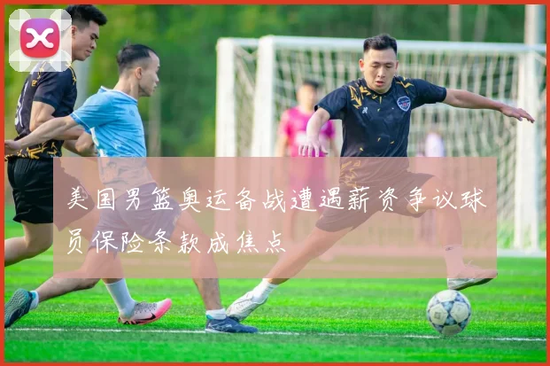 美国男篮奥运备战遭遇薪资争议球员保险条款成焦点