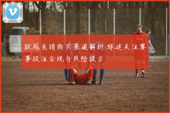 欧冠竞猜购买渠道解析 球迷关注赛事投注合规与风险提示