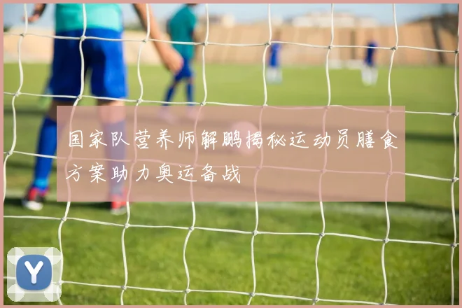 国家队营养师解鹏揭秘运动员膳食方案助力奥运备战