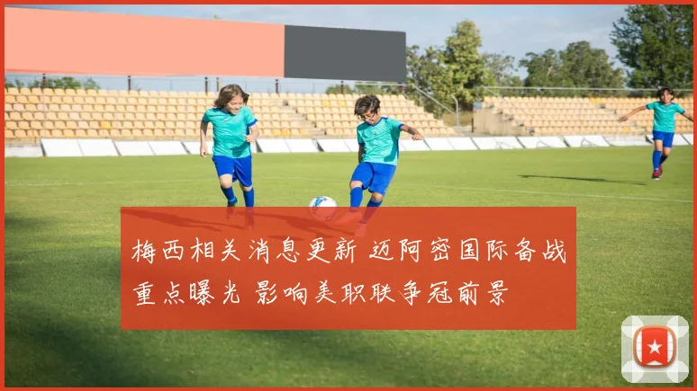 梅西相关消息更新 迈阿密国际备战重点曝光 影响美职联争冠前景