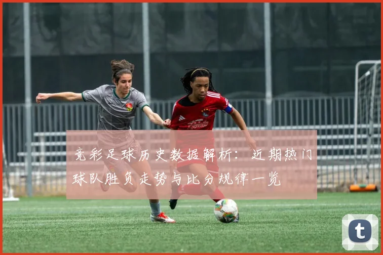 竞彩足球历史数据解析：近期热门球队胜负走势与比分规律一览