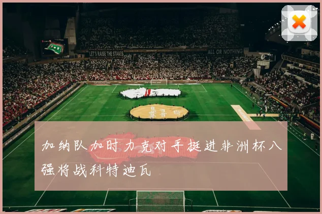 加纳队加时力克对手挺进非洲杯八强将战科特迪瓦