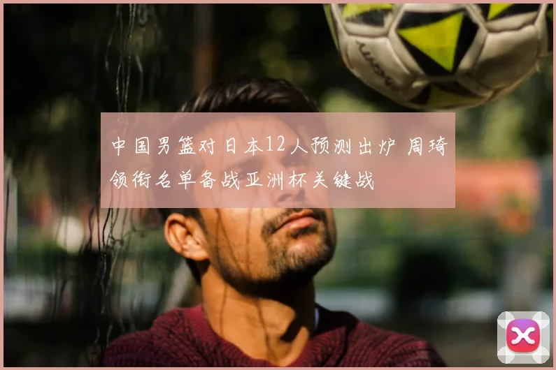 中国男篮对日本12人预测出炉 周琦领衔名单备战亚洲杯关键战