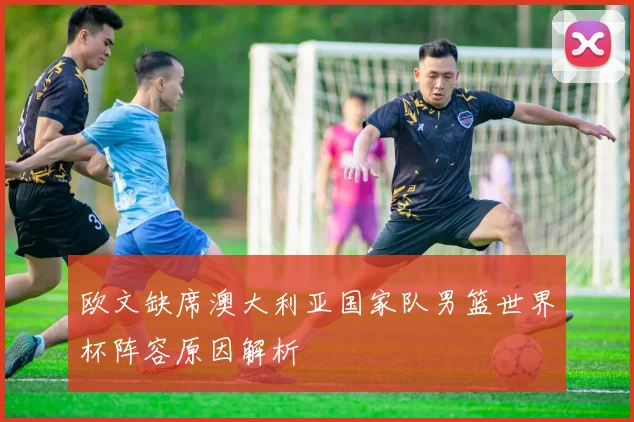 欧文缺席澳大利亚国家队男篮世界杯阵容原因解析