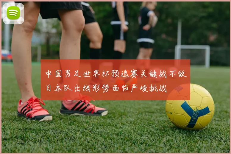 中国男足世界杯预选赛关键战不敌日本队出线形势面临严峻挑战