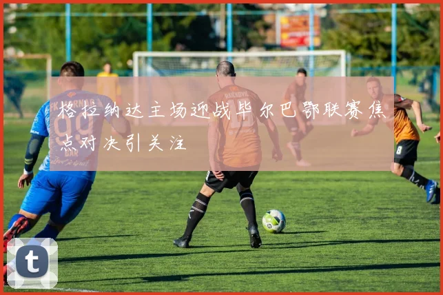 格拉纳达主场迎战毕尔巴鄂联赛焦点对决引关注