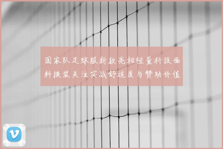 国家队足球服新款亮相轻量科技面料换装关注实战舒适度与赞助价值