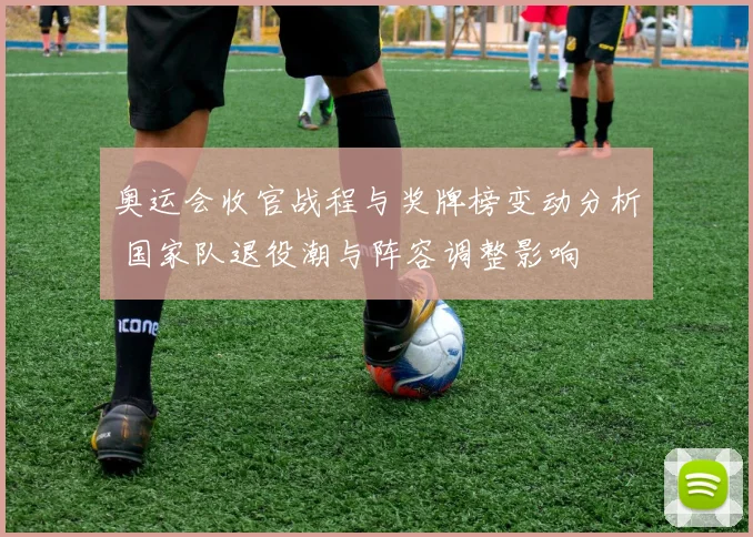 奥运会收官战程与奖牌榜变动分析 国家队退役潮与阵容调整影响