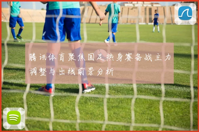腾讯体育聚焦国足热身赛备战主力调整与出线前景分析