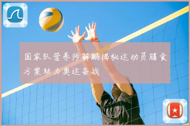 国家队营养师解鹏揭秘运动员膳食方案助力奥运备战