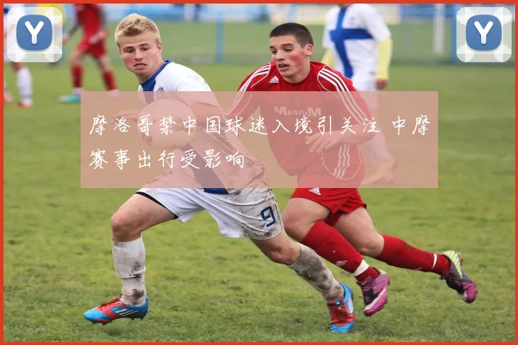 摩洛哥禁中国球迷入境引关注 中摩赛事出行受影响