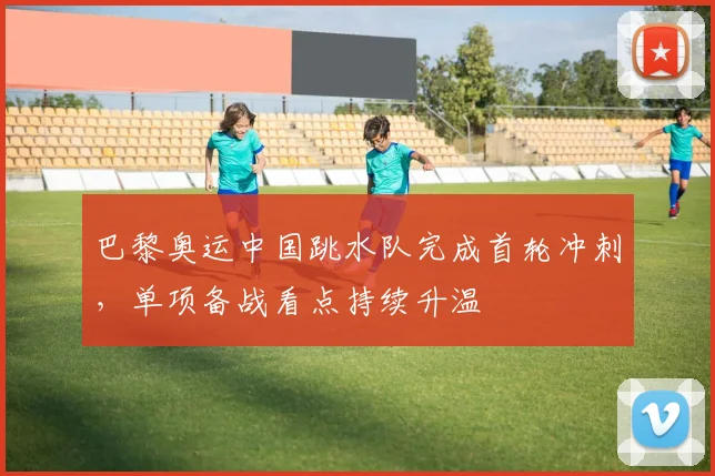 巴黎奥运中国跳水队完成首轮冲刺，单项备战看点持续升温