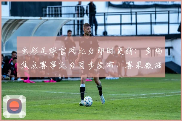 竞彩足球官网比分即时更新：多场焦点赛事比分同步发布，赛果数据引关注