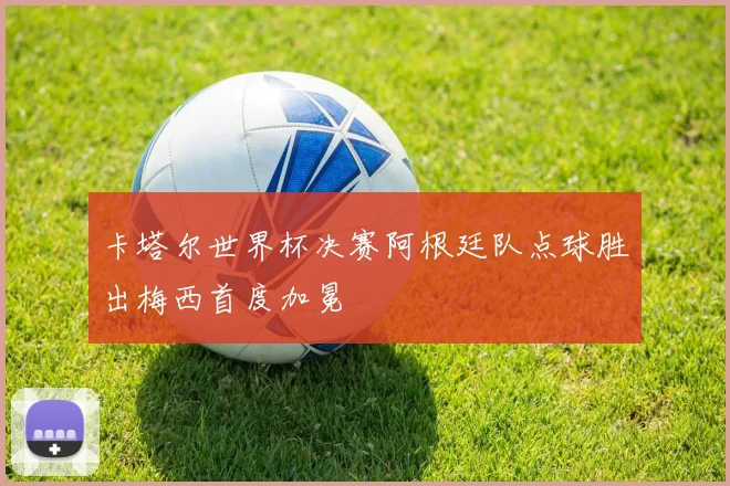 卡塔尔世界杯决赛阿根廷队点球胜出梅西首度加冕