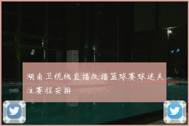 湖南卫视线直播改播篮球赛球迷关注赛程安排