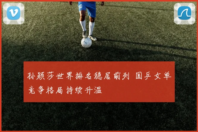 孙颖莎世界排名稳居前列 国乒女单竞争格局持续升温