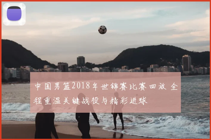 中国男篮2018年世锦赛比赛回放 全程重温关键战役与精彩进球