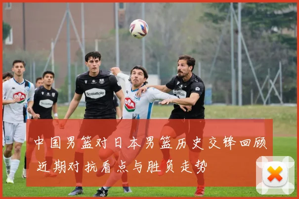 中国男篮对日本男篮历史交锋回顾 近期对抗看点与胜负走势