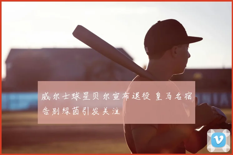 威尔士球星贝尔宣布退役 皇马名宿告别绿茵引发关注