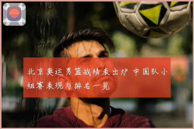 北京奥运男篮战绩表出炉 中国队小组赛表现与排名一览