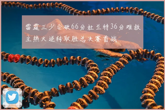 雷霆三少合砍66分杜兰特36分难救主热火逆转取胜总决赛首战