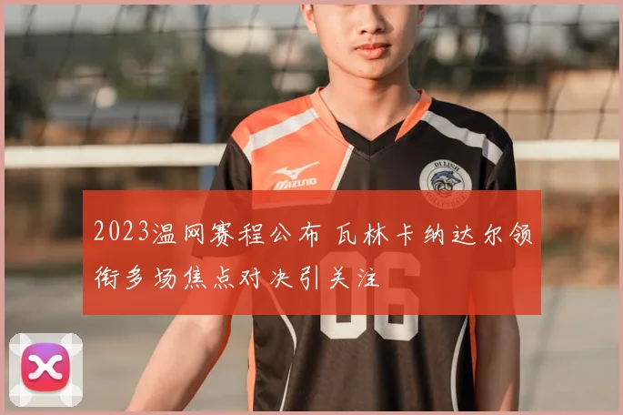 2023温网赛程公布 瓦林卡纳达尔领衔多场焦点对决引关注