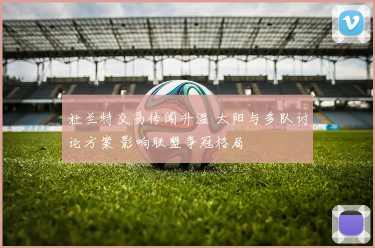 杜兰特交易传闻升温 太阳与多队讨论方案 影响联盟争冠格局