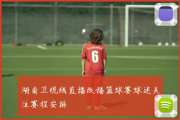 湖南卫视线直播改播篮球赛球迷关注赛程安排