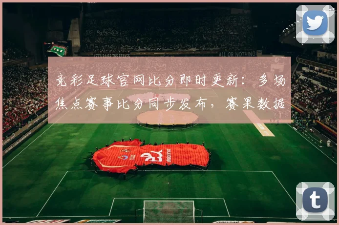 竞彩足球官网比分即时更新：多场焦点赛事比分同步发布，赛果数据引关注
