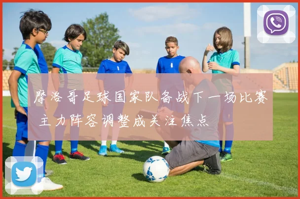 摩洛哥足球国家队备战下一场比赛 主力阵容调整成关注焦点