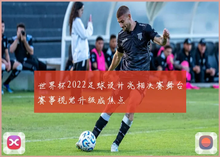 世界杯2022足球设计亮相决赛舞台赛事视觉升级成焦点