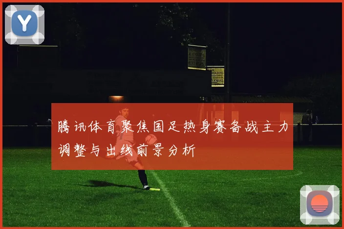 腾讯体育聚焦国足热身赛备战主力调整与出线前景分析