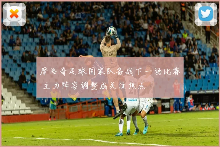 摩洛哥足球国家队备战下一场比赛 主力阵容调整成关注焦点